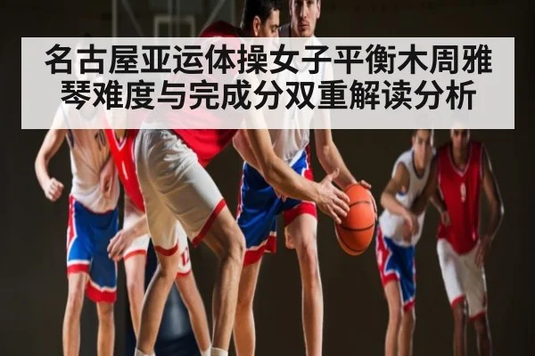 名古屋亚运体操女子平衡木周雅琴难度与完成分双重解读分析