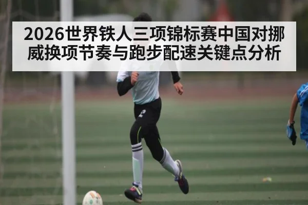 2026世界铁人三项锦标赛中国对挪威换项节奏与跑步配速关键点分析